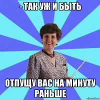 - так уж и быть отпущу вас на минуту раньше