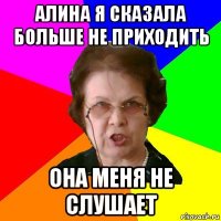 алина я сказала больше не приходить она меня не слушает