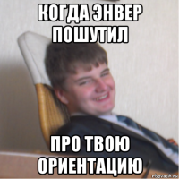 когда энвер пошутил про твою ориентацию