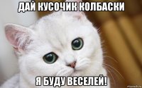 дай кусочик колбаски я буду веселей!