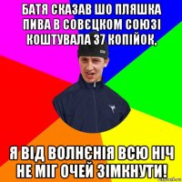 батя сказав шо пляшка пива в совєцком союзі коштувала 37 копійок, я від волнєнія всю ніч не міг очей зімкнути!