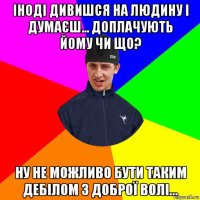 іноді дивишся на людину і думаєш... доплачують йому чи що? ну не можливо бути таким дебілом з доброї волі...