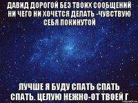 давид дорогой без твоих сообщений ни чего ни хочется делать -чувствую себя покинутой лучше я буду спать спать спать. целую нежно-от твоей г