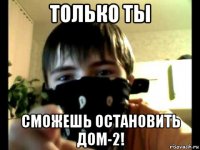 только ты сможешь остановить дом-2!