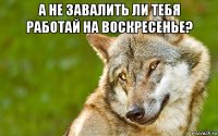 а не завалить ли тебя работай на воскресенье? 