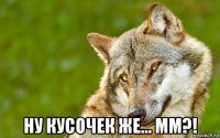  ну кусочек же... мм?!