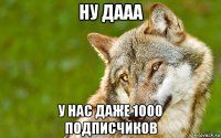 ну дааа у нас даже 1000 подписчиков