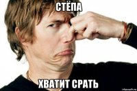 стёпа хватит срать