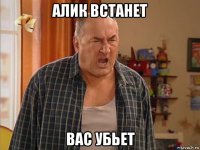 алик встанет вас убьет