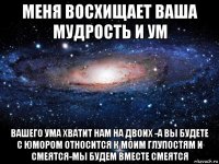 меня восхищает ваша мудрость и ум вашего ума хватит нам на двоих -а вы будете с юмором относится к моим глупостям и смеятся-мы будем вместе смеятся