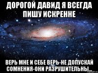 дорогой давид я всегда пишу искренне верь мне и себе верь-не допускай сомнения-они разрушительны...