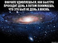 вначале удивляешься, как быстро проходит день, а потом понимаешь, что это был не день, а жизнь. 