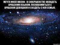 мечта моей жизни - в совершенстве овладеть арабским языком, познакомиться с арабской девушкой и создать с ней семью. 