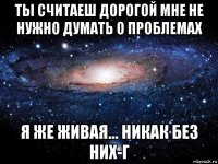 ты считаеш дорогой мне не нужно думать о проблемах я же живая... никак без них-г