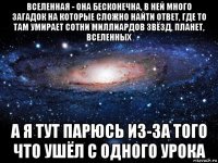 вселенная - она бесконечна, в ней много загадок на которые сложно найти ответ, где то там умирает сотни миллиардов звёзд, планет, вселенных а я тут парюсь из-за того что ушёл с одного урока