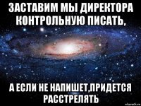 заставим мы директора контрольную писать, а если не напишет,придется расстрелять