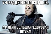 у фредди милепизерный, а у меня большая здоровая штука!