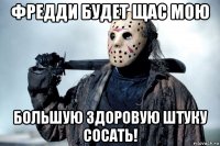 фредди будет щас мою большую здоровую штуку сосать!