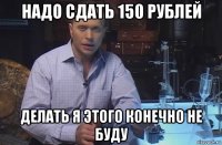 надо сдать 150 рублей делать я этого конечно не буду