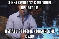 я бы купил 12 с мелким пробегом делать этого я, конечно, не буду