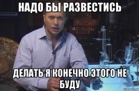 надо бы развестись делать я конечно этого не буду