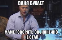 ваня бухает маме говорить он , конечно не стал