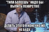 "типа болеешь" надо бы выпить лекарство делать этого я конечно же не буду