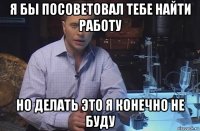 я бы посоветовал тебе найти работу но делать это я конечно не буду