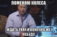 поменяю колеса ждать frrf я конечно же небуду