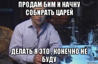 продам бим и начну собирать царей делать я это , конечно не буду