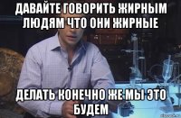 давайте говорить жирным людям что они жирные делать конечно же мы это будем