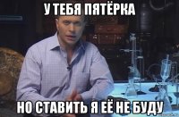 у тебя пятёрка но ставить я её не буду