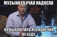 музыка ебучая надоела но выключать я ее конечно не буду