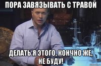 пора завязывать с травой делать я этого, кончно же, не буду!