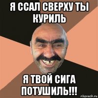 я ссал сверху ты куриль я твой сига потушиль!!!