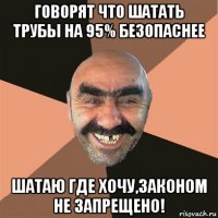 говорят что шатать трубы на 95% безопаснее шатаю где хочу,законом не запрещено!