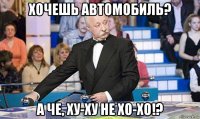 хочешь автомобиль? а че, ху-ху не хо-хо!?