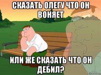 сказать олегу что он воняет или же сказать что он дебил?