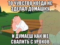 то чувство когда не зделал домашку и думаеш как же свалить с уроков