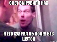 свет вырубили нах я его хуярил об пол!!! без шуток