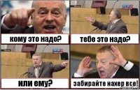 кому это надо? тебе это надо? или ему? забирайте нахер все!