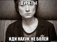 дура ты иди нахуй. не болей