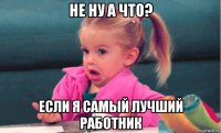 не ну а что? если я самый лучший работник