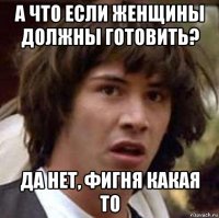 а что если женщины должны готовить? да нет, фигня какая то