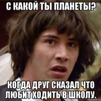 с какой ты планеты? когда друг сказал что любит ходить в школу.