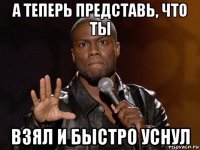 а теперь представь, что ты взял и быстро уснул