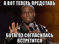 а вот теперь представь ботагоз согласилась встретится