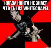 когда никто не знает что ты из whitechapel 