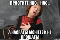 простите нас... нас... а насрать! можете и не прощать!