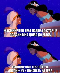 Жасмин:чего тебе надобно старче
Аладин:мне дома да мяса Жасмин: фиг тебе старче
Аладин: ну и покакать на тебя